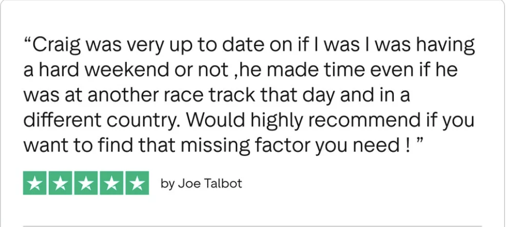 Trustpilot review from Joe Talbot, five stars: Craig was very up to date on if I was having a hard weekend or not, he made time even if he was at another race track that day and in a different country.