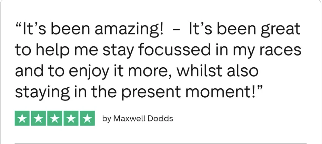 Trustpilot review from Maxwell Dodds, five stars: It's been amazing, it's been great to help me stay focussed in my races and to enjoy it more, whilst also staying in the present moment.